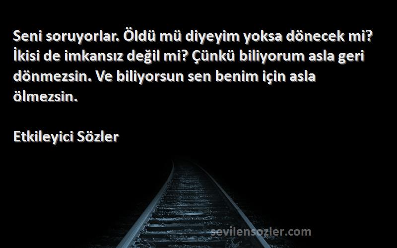 Etkileyici Sözler Sözleri 
Seni soruyorlar. Öldü mü diyeyim yoksa dönecek mi? İkisi de imkansız değil mi? Çünkü biliyorum asla geri dönmezsin. Ve biliyorsun sen benim için asla ölmezsin.
