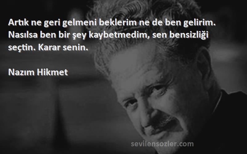 Nazım Hikmet Sözleri 
Artık ne geri gelmeni beklerim ne de ben gelirim. Nasılsa ben bir şey kaybetmedim, sen bensizliği seçtin. Karar senin.