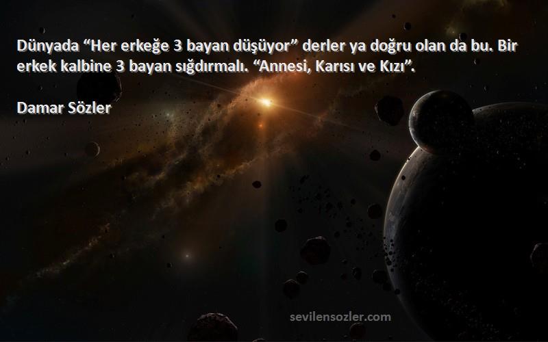 Damar Sözler Sözleri 
Dünyada “Her erkeğe 3 bayan düşüyor” derler ya doğru olan da bu. Bir erkek kalbine 3 bayan sığdırmalı. “Annesi, Karısı ve Kızı”.
