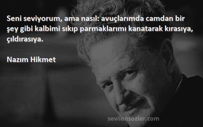 Nazım Hikmet Sözleri 
Seni seviyorum, ama nasıl: avuçlarımda camdan bir şey gibi kalbimi sıkıp parmaklarımı kanatarak kırasıya, çıldırasıya.