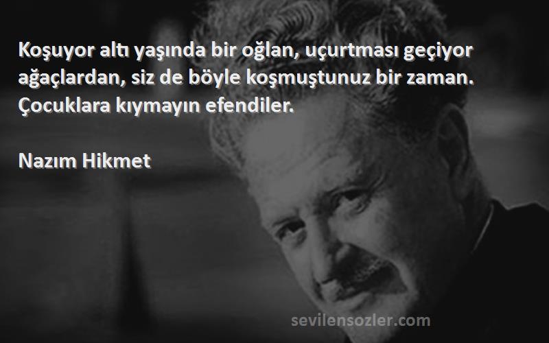 Nazım Hikmet Sözleri 
Koşuyor altı yaşında bir oğlan, uçurtması geçiyor ağaçlardan, siz de böyle koşmuştunuz bir zaman. Çocuklara kıymayın efendiler.