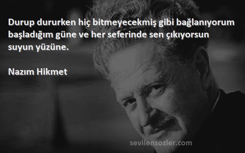 Nazım Hikmet Sözleri 
Durup dururken hiç bitmeyecekmiş gibi bağlanıyorum başladığım güne ve her seferinde sen çıkıyorsun suyun yüzüne.