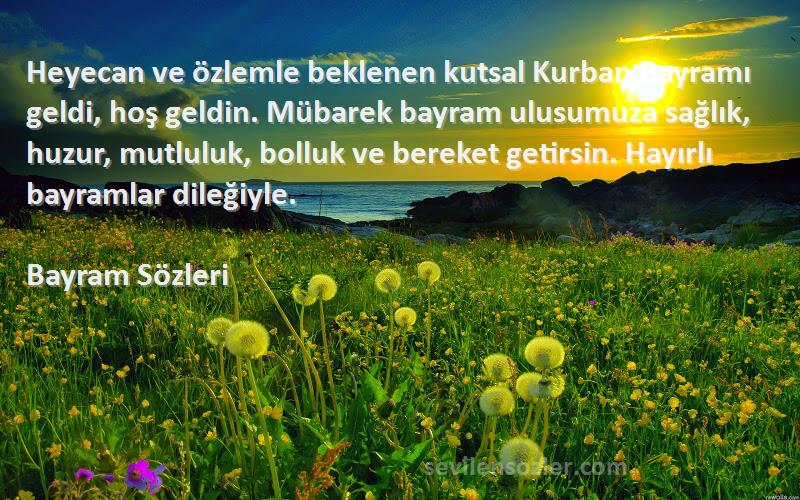 Bayram  Sözleri 
Heyecan ve özlemle beklenen kutsal Kurban Bayramı geldi, hoş geldin. Mübarek bayram ulusumuza sağlık, huzur, mutluluk, bolluk ve bereket getirsin. Hayırlı bayramlar dileğiyle.
