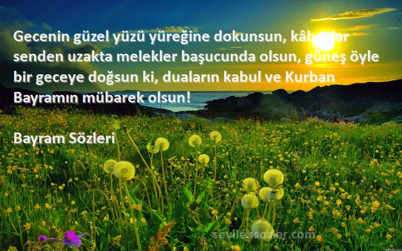 Bayram  Sözleri 
Gecenin güzel yüzü yüreğine dokunsun, kâbuslar senden uzakta melekler başucunda olsun, güneş öyle bir geceye doğsun ki, duaların kabul ve Kurban Bayramın mübarek olsun!
