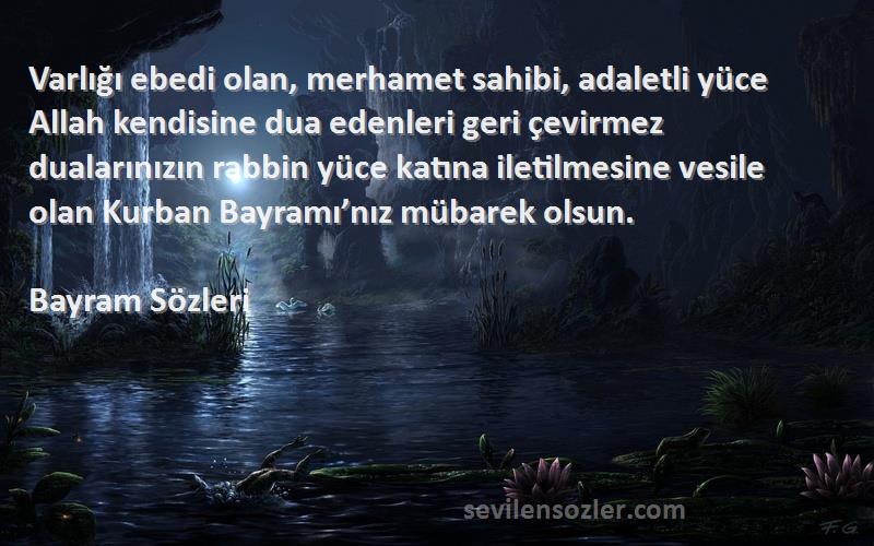 Bayram  Sözleri 
Varlığı ebedi olan, merhamet sahibi, adaletli yüce Allah kendisine dua edenleri geri çevirmez dualarınızın rabbin yüce katına iletilmesine vesile olan Kurban Bayramı’nız mübarek olsun.
