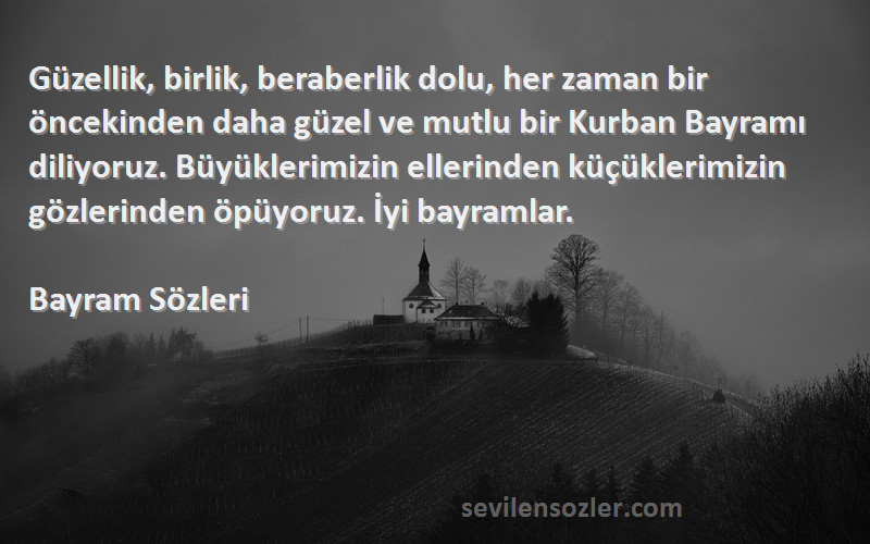 Bayram  Sözleri 
Güzellik, birlik, beraberlik dolu, her zaman bir öncekinden daha güzel ve mutlu bir Kurban Bayramı diliyoruz. Büyüklerimizin ellerinden küçüklerimizin gözlerinden öpüyoruz. İyi bayramlar.
