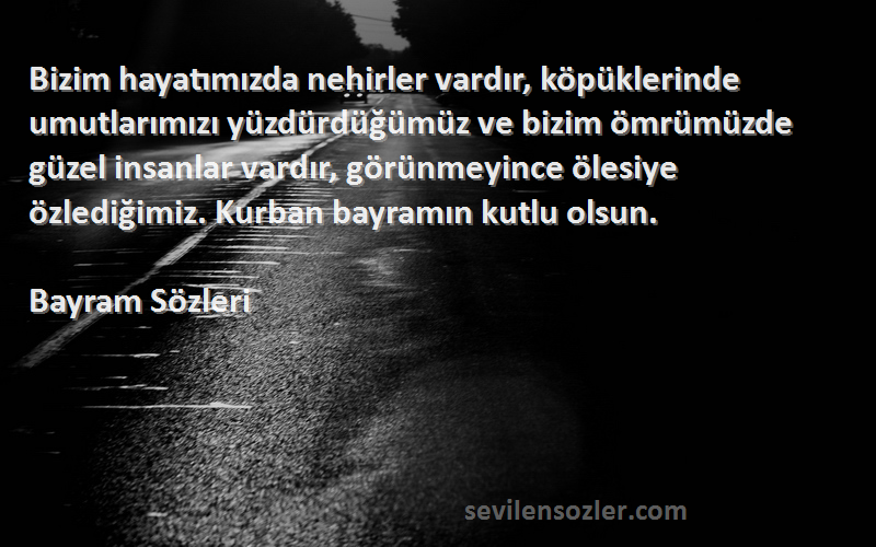 Bayram  Sözleri 
Bizim hayatımızda nehirler vardır, köpüklerinde umutlarımızı yüzdürdüğümüz ve bizim ömrümüzde güzel insanlar vardır, görünmeyince ölesiye özlediğimiz. Kurban bayramın kutlu olsun.

