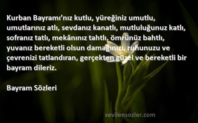 Bayram  Sözleri 
Kurban Bayramı’nız kutlu, yüreğiniz umutlu, umutlarınız atlı, sevdanız kanatlı, mutluluğunuz katlı, sofranız tatlı, mekânınız tahtlı, ömrünüz bahtlı, yuvanız bereketli olsun damağınızı, ruhunuzu ve çevrenizi tatlandıran, gerçekten güzel ve bereketli bir bayram dileriz.
