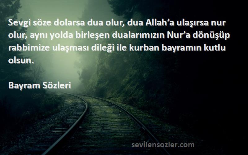 Bayram  Sözleri 
Sevgi söze dolarsa dua olur, dua Allah’a ulaşırsa nur olur, aynı yolda birleşen dualarımızın Nur’a dönüşüp rabbimize ulaşması dileği ile kurban bayramın kutlu olsun.
