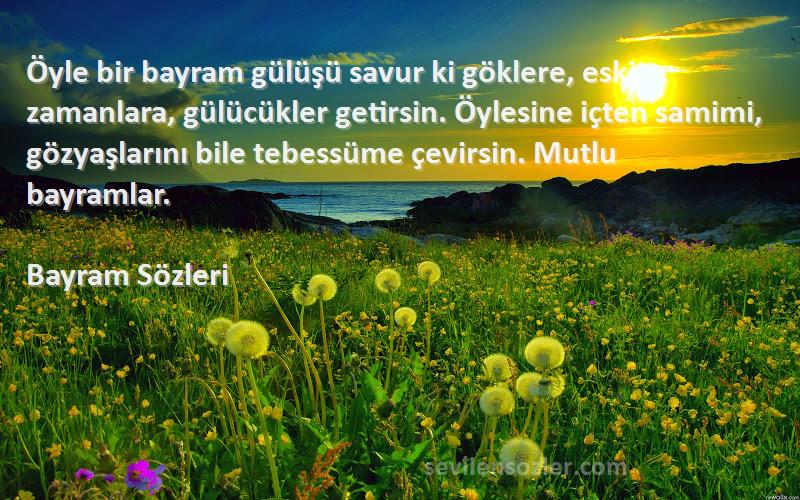 Bayram  Sözleri 
Öyle bir bayram gülüşü savur ki göklere, eski zamanlara, gülücükler getirsin. Öylesine içten samimi, gözyaşlarını bile tebessüme çevirsin. Mutlu bayramlar.
