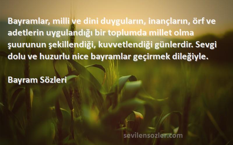 Bayram  Sözleri 
Bayramlar, milli ve dini duyguların, inançların, örf ve adetlerin uygulandığı bir toplumda millet olma şuurunun şekillendiği, kuvvetlendiği günlerdir. Sevgi dolu ve huzurlu nice bayramlar geçirmek dileğiyle.
