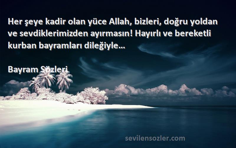 Bayram  Sözleri 
Her şeye kadir olan yüce Allah, bizleri, doğru yoldan ve sevdiklerimizden ayırmasın! Hayırlı ve bereketli kurban bayramları dileğiyle…
