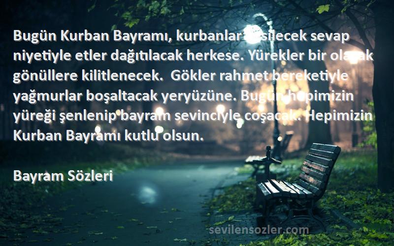 Bayram  Sözleri 
Bugün Kurban Bayramı, kurbanlar kesilecek sevap niyetiyle etler dağıtılacak herkese. Yürekler bir olacak gönüllere kilitlenecek.  Gökler rahmet bereketiyle yağmurlar boşaltacak yeryüzüne. Bugün hepimizin yüreği şenlenip bayram sevinciyle coşacak. Hepimizin Kurban Bayramı kutlu olsun.
