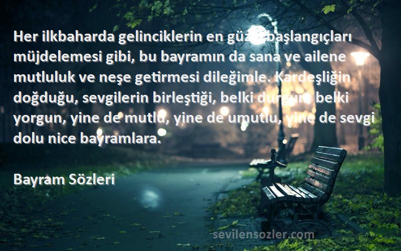 Bayram  Sözleri 
Her ilkbaharda gelinciklerin en güzel başlangıçları müjdelemesi gibi, bu bayramın da sana ve ailene mutluluk ve neşe getirmesi dileğimle. Kardeşliğin doğduğu, sevgilerin birleştiği, belki durgun, belki yorgun, yine de mutlu, yine de umutlu, yine de sevgi dolu nice bayramlara.
