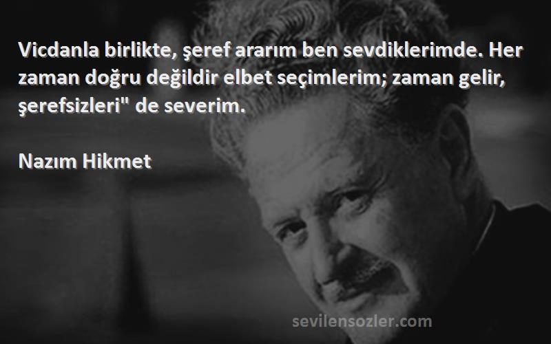 Nazım Hikmet Sözleri 
Vicdanla birlikte, şeref ararım ben sevdiklerimde. Her zaman doğru değildir elbet seçimlerim; zaman gelir, şerefsizleri de severim.