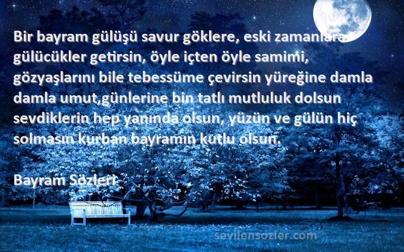 Bayram  Sözleri 
Bir bayram gülüşü savur göklere, eski zamanlara gülücükler getirsin, öyle içten öyle samimi, gözyaşlarını bile tebessüme çevirsin yüreğine damla damla umut,günlerine bin tatlı mutluluk dolsun sevdiklerin hep yanında olsun, yüzün ve gülün hiç solmasın kurban bayramın kutlu olsun.
