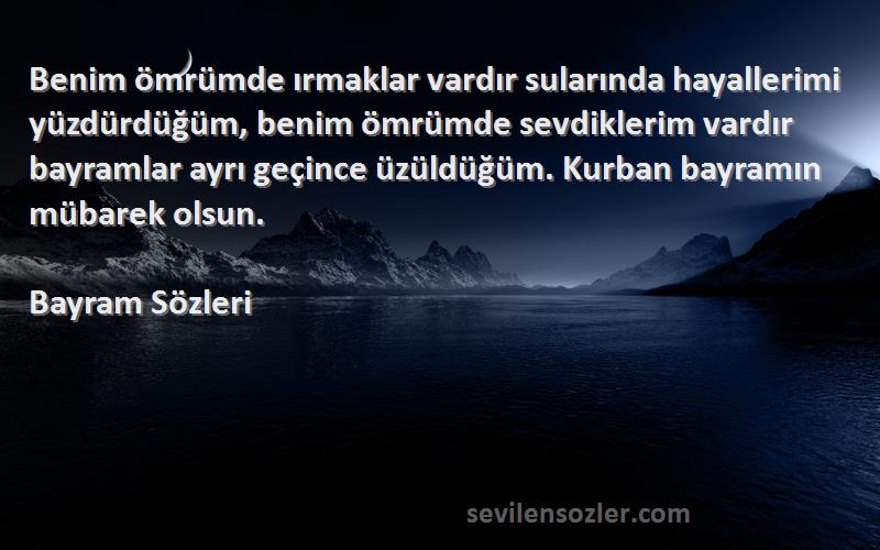 Bayram  Sözleri 
Benim ömrümde ırmaklar vardır sularında hayallerimi yüzdürdüğüm, benim ömrümde sevdiklerim vardır bayramlar ayrı geçince üzüldüğüm. Kurban bayramın mübarek olsun.
