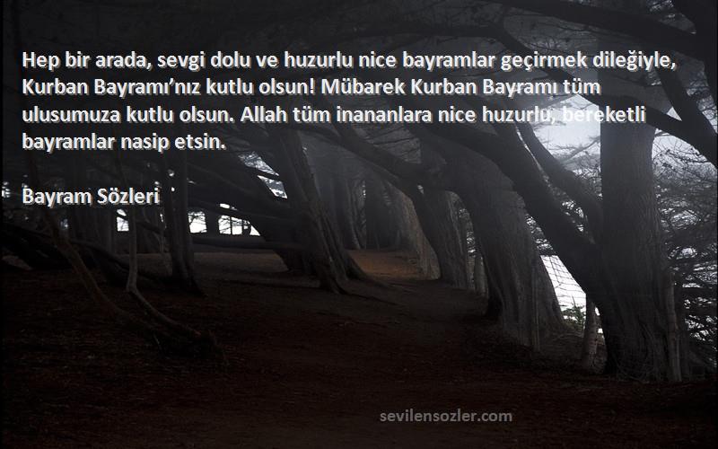 Bayram  Sözleri 
Hep bir arada, sevgi dolu ve huzurlu nice bayramlar geçirmek dileğiyle, Kurban Bayramı’nız kutlu olsun! Mübarek Kurban Bayramı tüm ulusumuza kutlu olsun. Allah tüm inananlara nice huzurlu, bereketli bayramlar nasip etsin.
