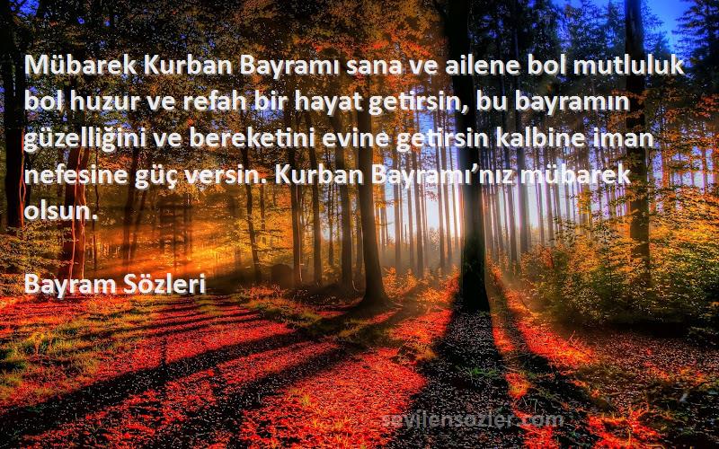 Bayram  Sözleri 
Mübarek Kurban Bayramı sana ve ailene bol mutluluk bol huzur ve refah bir hayat getirsin, bu bayramın güzelliğini ve bereketini evine getirsin kalbine iman nefesine güç versin. Kurban Bayramı’nız mübarek olsun. 
