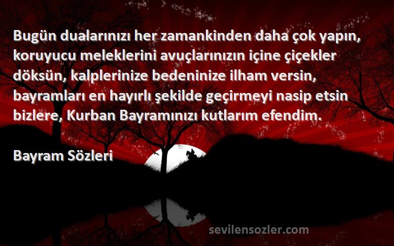 Bayram  Sözleri 
Bugün dualarınızı her zamankinden daha çok yapın, koruyucu meleklerini avuçlarınızın içine çiçekler döksün, kalplerinize bedeninize ilham versin, bayramları en hayırlı şekilde geçirmeyi nasip etsin bizlere, Kurban Bayramınızı kutlarım efendim. 
