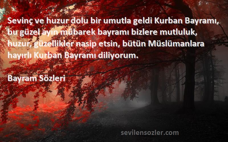 Bayram  Sözleri 
Sevinç ve huzur dolu bir umutla geldi Kurban Bayramı, bu güzel ayın mübarek bayramı bizlere mutluluk, huzur, güzellikler nasip etsin, bütün Müslümanlara hayırlı Kurban Bayramı diliyorum. 
