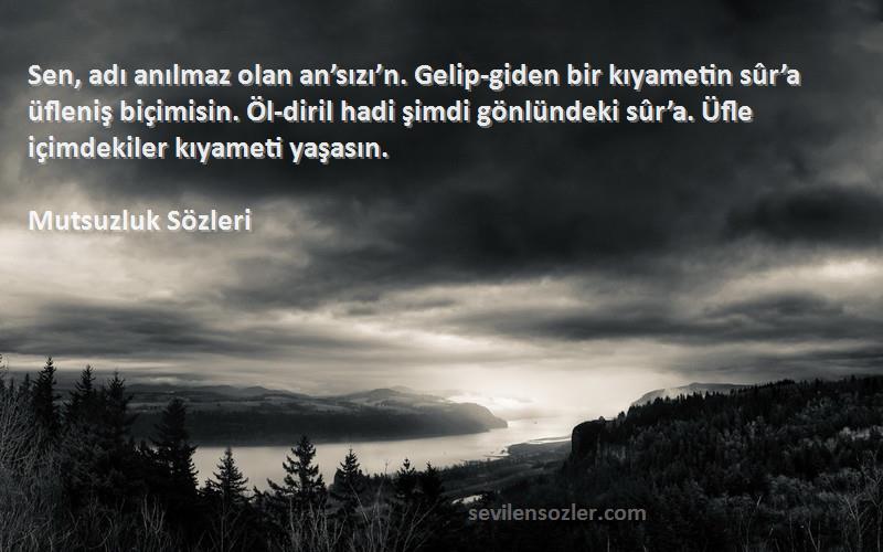 Mutsuzluk  Sözleri 
Sen, adı anılmaz olan an’sızı’n. Gelip-giden bir kıyametin sûr’a üfleniş biçimisin. Öl-diril hadi şimdi gönlündeki sûr’a. Üfle içimdekiler kıyameti yaşasın.
