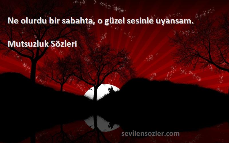 Mutsuzluk  - Ne olurdu bir sabahta, o güzel sesinle uyansam.
