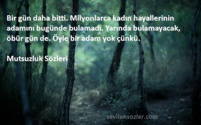 Mutsuzluk  Sözleri 
Bir gün daha bitti. Milyonlarca kadın hayallerinin adamını bugünde bulamadı. Yarında bulamayacak, öbür gün de. Öyle bir adam yok çünkü.
