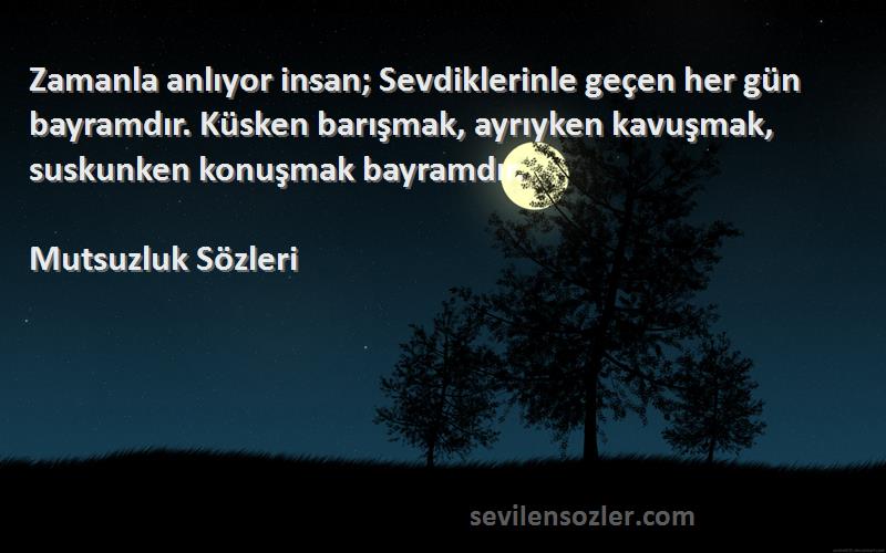 Mutsuzluk  Sözleri 
Zamanla anlıyor insan; Sevdiklerinle geçen her gün bayramdır. Küsken barışmak, ayrıyken kavuşmak, suskunken konuşmak bayramdır.
