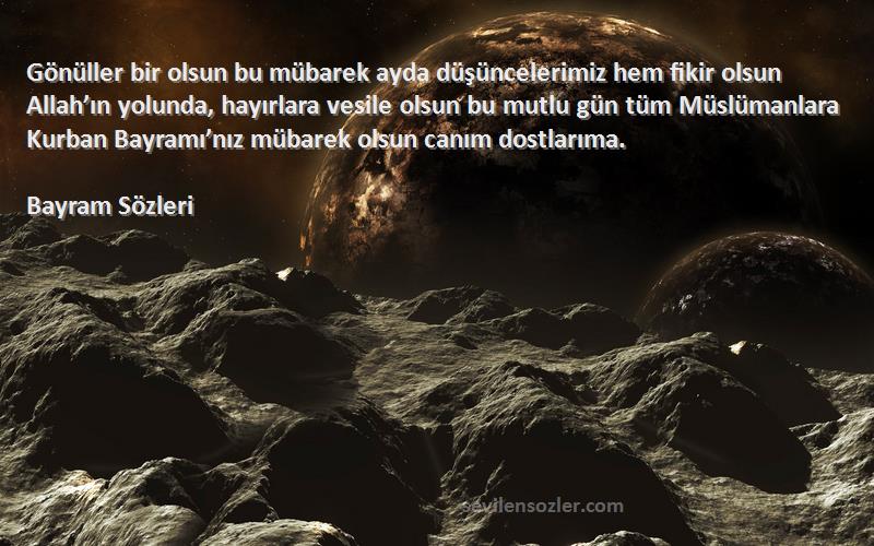 Bayram  Sözleri 
Gönüller bir olsun bu mübarek ayda düşüncelerimiz hem fikir olsun Allah’ın yolunda, hayırlara vesile olsun bu mutlu gün tüm Müslümanlara Kurban Bayramı’nız mübarek olsun canım dostlarıma. 
