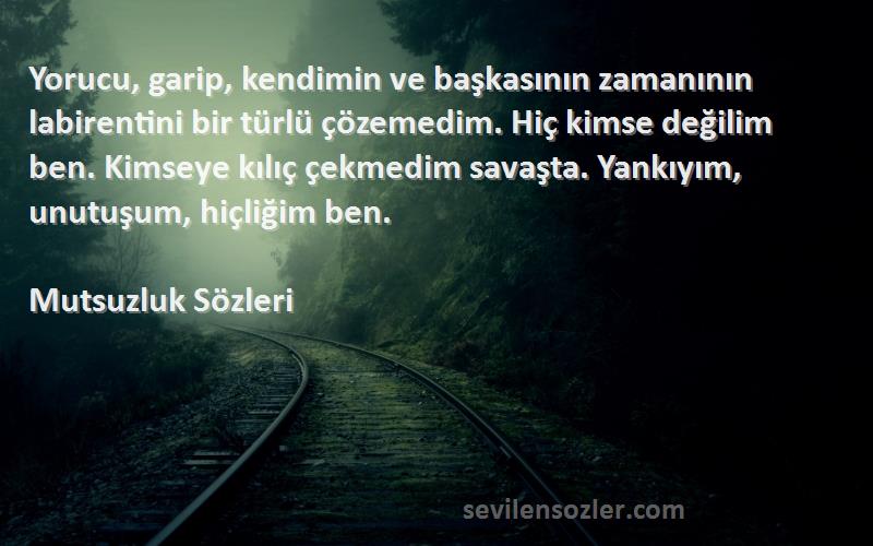 Mutsuzluk  Sözleri 
Yorucu, garip, kendimin ve başkasının zamanının labirentini bir türlü çözemedim. Hiç kimse değilim ben. Kimseye kılıç çekmedim savaşta. Yankıyım, unutuşum, hiçliğim ben.

