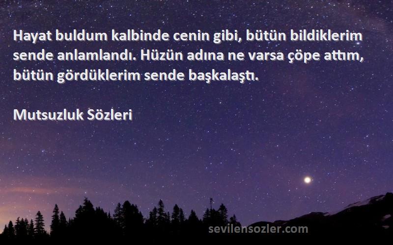 Mutsuzluk  Sözleri 
Hayat buldum kalbinde cenin gibi, bütün bildiklerim sende anlamlandı. Hüzün adına ne varsa çöpe attım, bütün gördüklerim sende başkalaştı.
