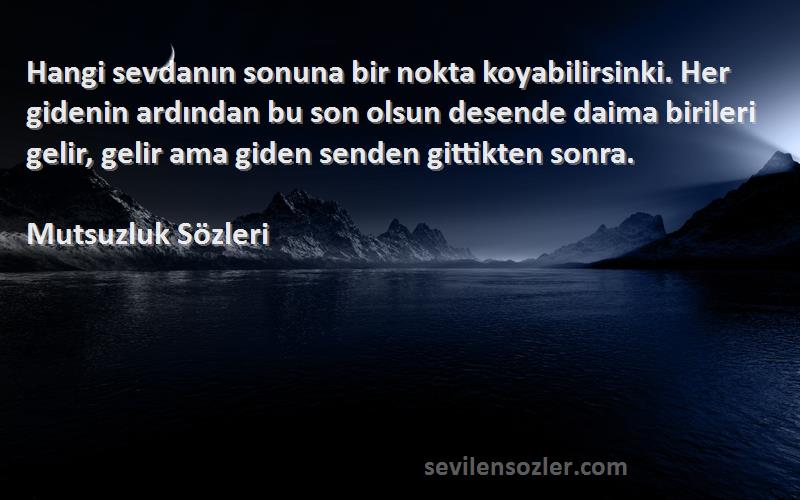 Mutsuzluk  Sözleri 
Hangi sevdanın sonuna bir nokta koyabilirsinki. Her gidenin ardından bu son olsun desende daima birileri gelir, gelir ama giden senden gittikten sonra.
