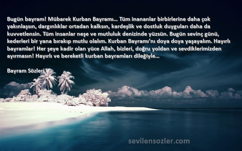 Bayram  Sözleri 
Bugün bayram! Mübarek Kurban Bayramı… Tüm inananlar birbirlerine daha çok yakınlaşsın, dargınlıklar ortadan kalksın, kardeşlik ve dostluk duyguları daha da kuvvetlensin. Tüm insanlar neşe ve mutluluk denizinde yüzsün. Bugün sevinç günü, kederleri bir yana bırakıp mutlu olalım. Kurban Bayramı’nı doya doya yaşayalım. Hayırlı bayramlar! Her şeye kadir olan yüce Allah, bizleri, doğru yoldan ve sevdiklerimizden ayırmasın! Hayırlı ve bereketli kurban bayramları dileğiyle…

