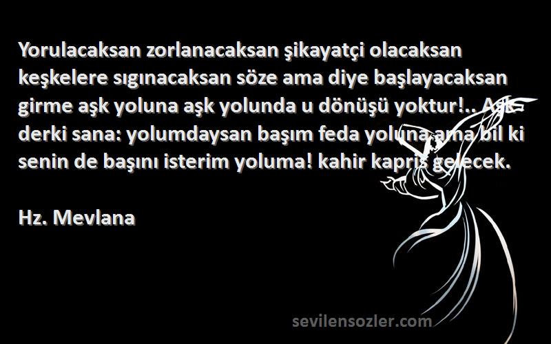 Hz. Mevlana Sözleri 
Yorulacaksan zorlanacaksan şikayatçi olacaksan keşkelere sıgınacaksan söze ama diye başlayacaksan girme aşk yoluna aşk yolunda u dönüşü yoktur!.. Aşk derki sana: yolumdaysan başım feda yoluna ama bil ki senin de başını isterim yoluma! kahir kapris gelecek.