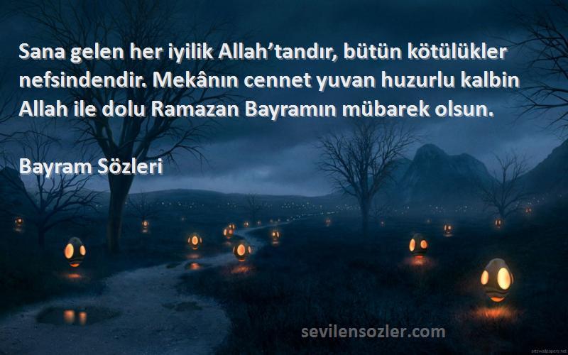 Bayram  Sözleri 
Sana gelen her iyilik Allah’tandır, bütün kötülükler nefsindendir. Mekânın cennet yuvan huzurlu kalbin Allah ile dolu Ramazan Bayramın mübarek olsun. 
