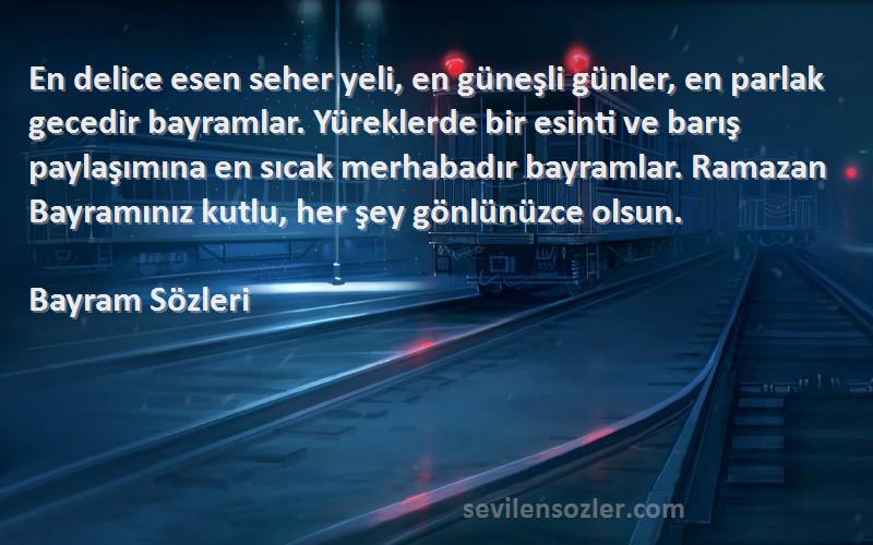 Bayram  Sözleri 
En delice esen seher yeli, en güneşli günler, en parlak gecedir bayramlar. Yüreklerde bir esinti ve barış paylaşımına en sıcak merhabadır bayramlar. Ramazan Bayramınız kutlu, her şey gönlünüzce olsun.
