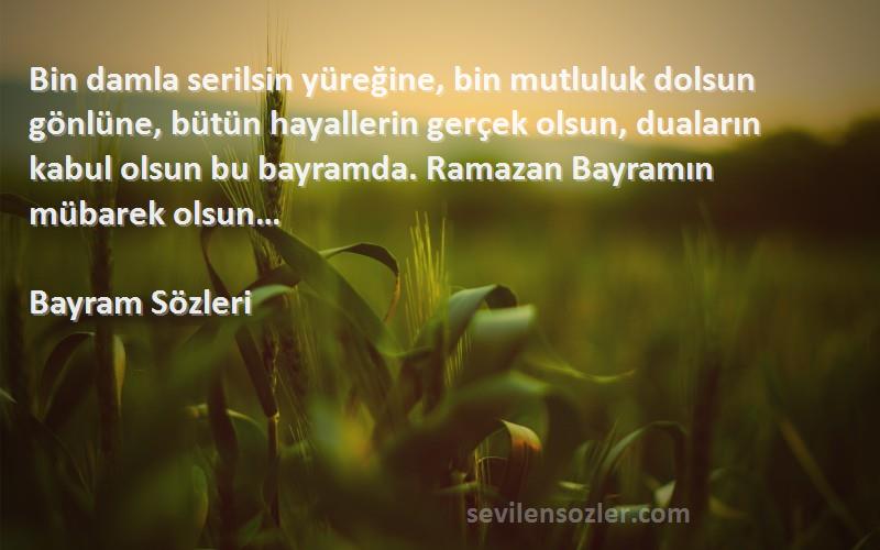 Bayram  Sözleri 
Bin damla serilsin yüreğine, bin mutluluk dolsun gönlüne, bütün hayallerin gerçek olsun, duaların kabul olsun bu bayramda. Ramazan Bayramın mübarek olsun…
