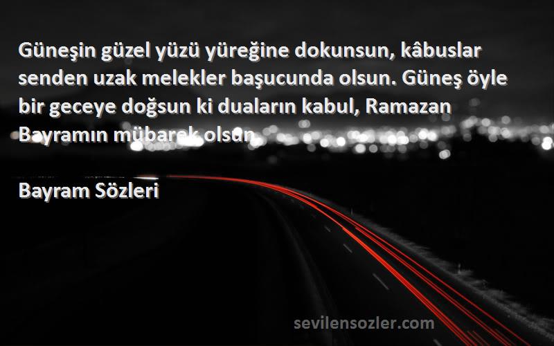 Bayram  Sözleri 
Güneşin güzel yüzü yüreğine dokunsun, kâbuslar senden uzak melekler başucunda olsun. Güneş öyle bir geceye doğsun ki duaların kabul, Ramazan Bayramın mübarek olsun.
