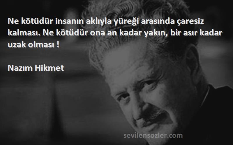 Nazım Hikmet Sözleri 
Ne kötüdür insanın aklıyla yüreği arasında çaresiz kalması. Ne kötüdür ona an kadar yakın, bir asır kadar uzak olması !