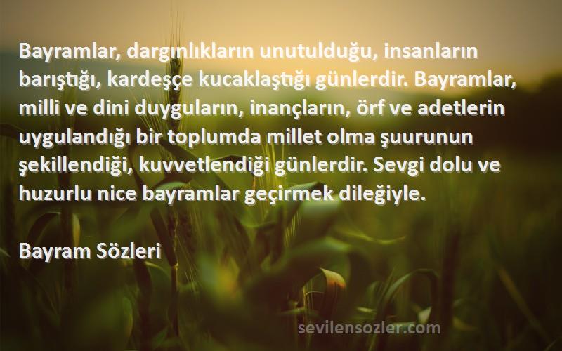 Bayram  Sözleri 
Bayramlar, dargınlıkların unutulduğu, insanların barıştığı, kardeşçe kucaklaştığı günlerdir. Bayramlar, milli ve dini duyguların, inançların, örf ve adetlerin uygulandığı bir toplumda millet olma şuurunun şekillendiği, kuvvetlendiği günlerdir. Sevgi dolu ve huzurlu nice bayramlar geçirmek dileğiyle.
