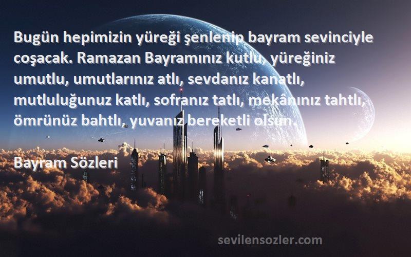 Bayram  Sözleri 
Bugün hepimizin yüreği şenlenip bayram sevinciyle coşacak. Ramazan Bayramınız kutlu, yüreğiniz umutlu, umutlarınız atlı, sevdanız kanatlı, mutluluğunuz katlı, sofranız tatlı, mekânınız tahtlı, ömrünüz bahtlı, yuvanız bereketli olsun. 
