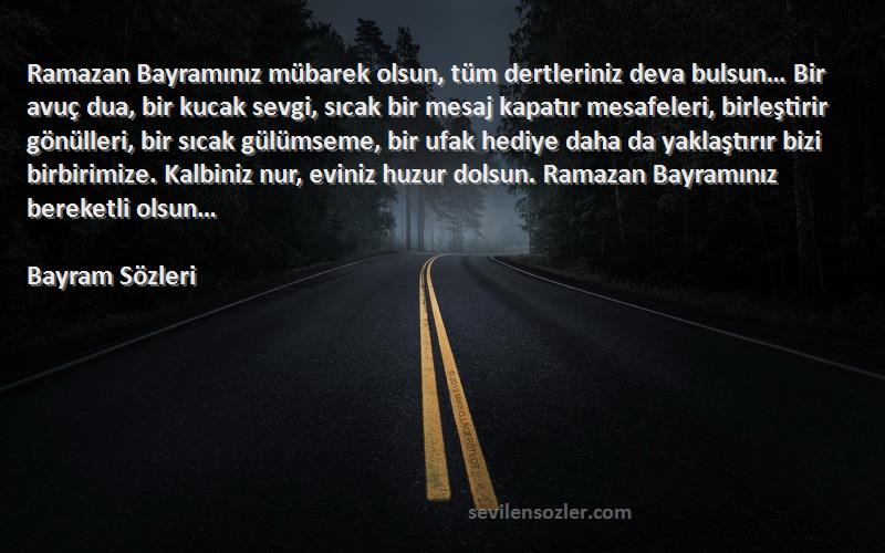 Bayram  Sözleri 
Ramazan Bayramınız mübarek olsun, tüm dertleriniz deva bulsun… Bir avuç dua, bir kucak sevgi, sıcak bir mesaj kapatır mesafeleri, birleştirir gönülleri, bir sıcak gülümseme, bir ufak hediye daha da yaklaştırır bizi birbirimize. Kalbiniz nur, eviniz huzur dolsun. Ramazan Bayramınız bereketli olsun… 
