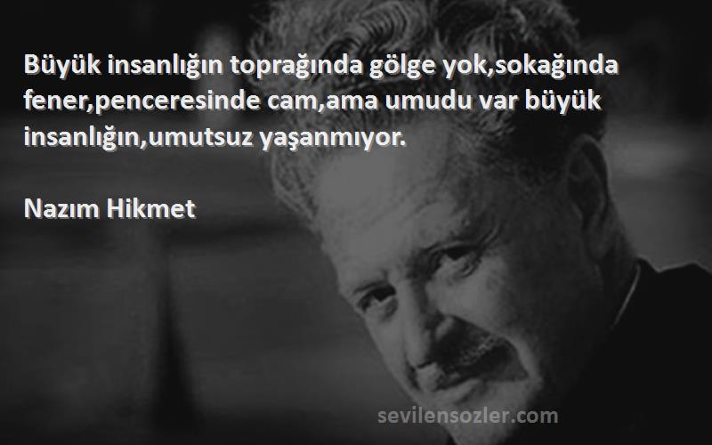 Nazım Hikmet Sözleri 
Büyük insanlığın toprağında gölge yok,sokağında fener,penceresinde cam,ama umudu var büyük insanlığın,umutsuz yaşanmıyor.