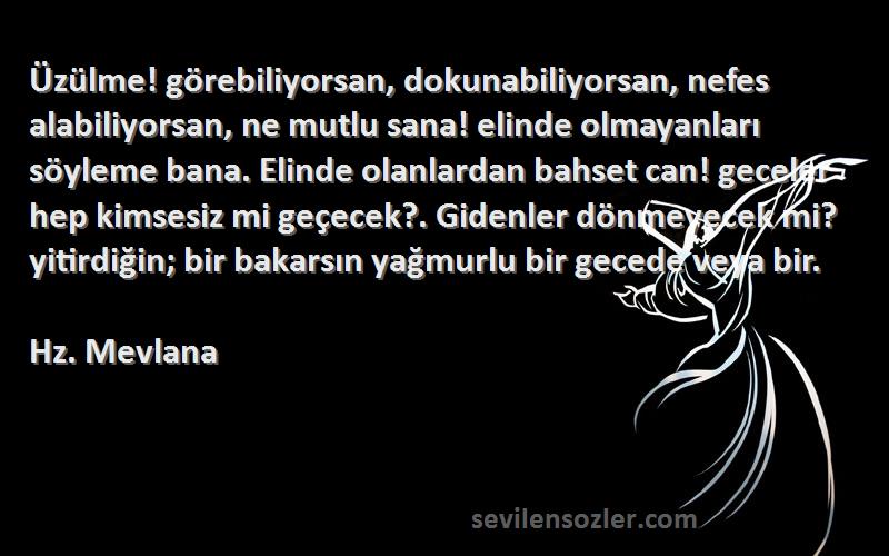 Hz. Mevlana Sözleri 
Üzülme! görebiliyorsan, dokunabiliyorsan, nefes alabiliyorsan, ne mutlu sana! elinde olmayanları söyleme bana. Elinde olanlardan bahset can! geceler hep kimsesiz mi geçecek?. Gidenler dönmeyecek mi? yitirdiğin; bir bakarsın yağmurlu bir gecede veya bir.