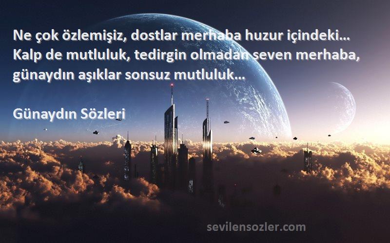 Günaydın  Sözleri 
Ne çok özlemişiz, dostlar merhaba huzur içindeki… Kalp de mutluluk, tedirgin olmadan seven merhaba, günaydın aşıklar sonsuz mutluluk…
