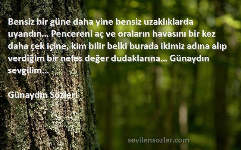 Günaydın  Sözleri 
Bensiz bir güne daha yine bensiz uzaklıklarda uyandın… Pencereni aç ve oraların havasını bir kez daha çek içine, kim bilir belki burada ikimiz adına alıp verdiğim bir nefes değer dudaklarına… Günaydın sevgilim… 
