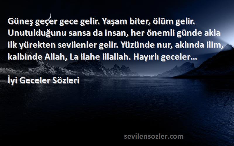 İyi Geceler  Sözleri 
Güneş geçer gece gelir. Yaşam biter, ölüm gelir. Unutulduğunu sansa da insan, her önemli günde akla ilk yürekten sevilenler gelir. Yüzünde nur, aklında ilim, kalbinde Allah, La ilahe illallah. Hayırlı geceler…
