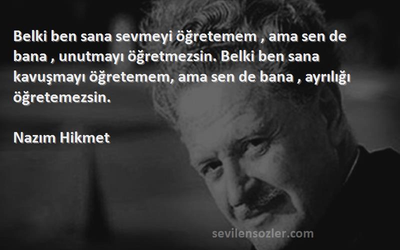 Nazım Hikmet Sözleri 
Belki ben sana sevmeyi öğretemem , ama sen de bana , unutmayı öğretmezsin. Belki ben sana kavuşmayı öğretemem, ama sen de bana , ayrılığı öğretemezsin.