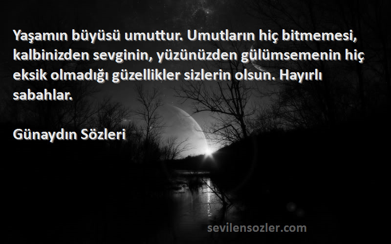 Günaydın  Sözleri 
Yaşamın büyüsü umuttur. Umutların hiç bitmemesi, kalbinizden sevginin, yüzünüzden gülümsemenin hiç eksik olmadığı güzellikler sizlerin olsun. Hayırlı sabahlar.
